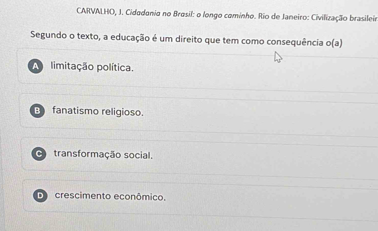 CARVALHO, J. Cidadania no Brasil: o longo caminho. Rio de Janeiro: Civilização brasileir
Segundo o texto, a educação é um direito que tem como consequência o(a)
A limitação política.
B fanatismo religioso.
transformação social.
Do crescimento econômico.