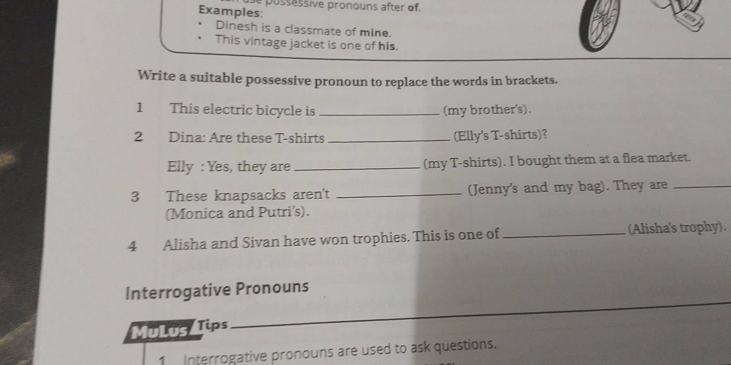 pussessive pronouns after of. 
Examples: 
Dinesh is a classmate of mine. 
This vintage jacket is one of his. 
Write a suitable possessive pronoun to replace the words in brackets. 
1 This electric bicycle is _(my brother's). 
2 Dina: Are these T-shirts _(Elly's T-shirts)? 
Elly : Yes, they are_ (my T-shirts). I bought them at a flea market. 
3 These knapsacks aren't _(Jenny's and my bag). They are_ 
(Monica and Putri’s). 
4 Alisha and Sivan have won trophies. This is one of _(Alisha's trophy). 
_ 
Interrogative Pronouns 
MuLus Tips 
1 Interrogative pronouns are used to ask questions.
