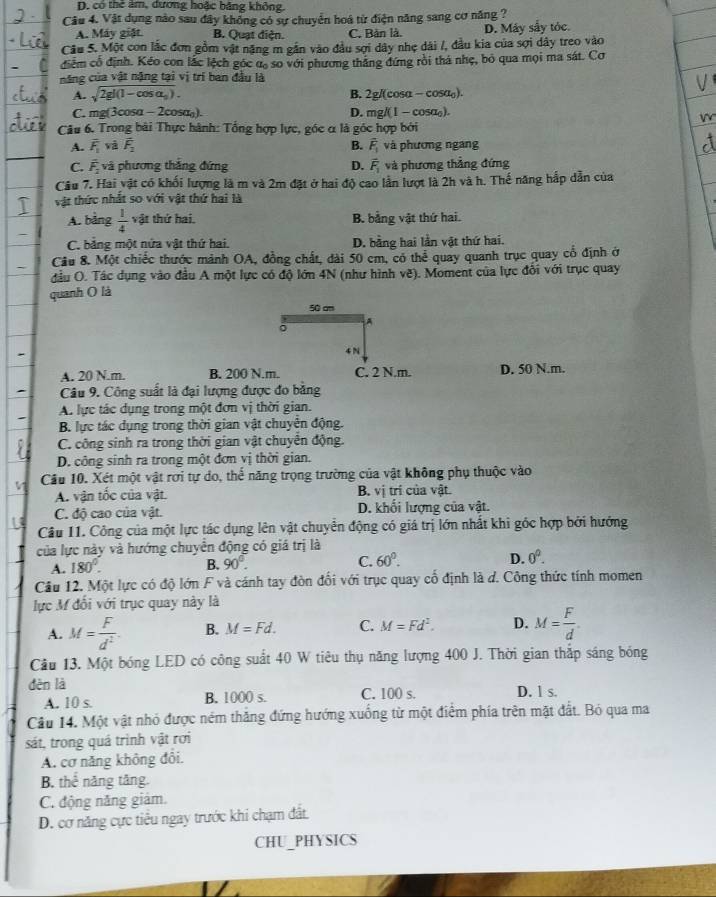 D. cổ thẻ âm, dương hoặc bằng không.
Câu 4. Vật dụng nào sau đây không có sự chuyển hoá từ điện năng sang cơ năng ?
A. Máy giặt B. Quạt điện. C. Bản là. D. Máy sẩy tóc.
Câu 5. Một con lắc đơn gồm vật nặng m gần vào đầu sợi dây nhẹ dài /, đầu kia của sợi dây treo vào
điểm cổ định. Kéo con lắc lệch góc ư, so với phương thắng đứng rồi thá nhẹ, bỏ qua mọi ma sát. Cơ
năng của vật nặng tại vị trí ban đầu là
A. sqrt(2gl(1-cos alpha _0)). B. 2g/(cosa - cosα₀).
C. mg(3cosα - 2cosα). D. mg/(1 - cosa₀).
Câu 6. Trong bài Thực hành: Tổng hợp lực, góc α là góc hợp bởi
A. overline F_1 và overline F_2 B. hat F_1 và phương ngang
C. overline F_2 và phương thắng đứng D. vector F_1 và phương thẳng đứng
Câu 7. Hai vật có khối lượng là m và 2m đặt ở hai độ cao lần lượt là 2h và h. Thế năng hấp dẫn của
vật thức nhất so với vật thứ hai là
A. bảng  1/4  vật thứ hai. B. bằng vật thứ hai.
C. bảng một nửa vật thứ hai. D. bằng hai lần vật thứ hai.
Cầu 8. Một chiếc thước mảnh OA, đồng chất, dài 50 cm, có thể quay quanh trục quay cổ định ở
đầu O. Tác dụng vào đầu A một lực có độ lớn 4N (như hình vẽ). Moment của lực đối với trục quay
quanh () là
50 cm
。
A
-
4 N
A. 20 N.m. B. 200 N.m. C. 2 N.m. D. 50 N.m.
- Câu 9. Công suất là đại lượng được đo bằng
A. lực tác dụng trong một đơn vị thời gian.
B. lực tác dụng trong thời gian vật chuyển động.
C. công sinh ra trong thời gian vật chuyển động.
D. công sinh ra trong một đơn vị thời gian.
Cầu 10. Xét một vật rơi tự do, thể năng trọng trường của vật không phụ thuộc vào
A. vận tốc của vật. B. vị trí của vật.
C. độ cao của vật. D. khối lượng của vật.
Câu 11. Công của một lực tác dụng lên vật chuyển động có giá trị lớn nhất khi góc hợp bởi hướng
của lực này và hướng chuyển động có giá trị là
A. 180°. B. 90°. C. 60°. D. 0^0.
Cầu 12. Một lực có độ lớn F và cánh tay đòn đổi với trục quay cổ định là d. Công thức tính momen
lực M đổi với trục quay này là
A. M= F/d^2 . B. M=Fd. C. M=Fd^2. D. M= F/d .
Câu 13. Một bóng LED có công suất 40 W tiêu thụ năng lượng 400 J. Thời gian thắp sáng bóng
děn là D. l s.
A. 10 s. B. 1000 s. C. 100 s.
Câu 14. Một vật nhỏ được ném thắng đứng hướng xuống từ một điểm phía trên mặt đất. Bỏ qua ma
sát, trong quá trình vật rơi
A. cơ năng không đôi.
B. thể năng tăng.
C. động năng giám.
D. cơ năng cực tiểu ngay trước khi chạm đất.
CHU_PHYSICS