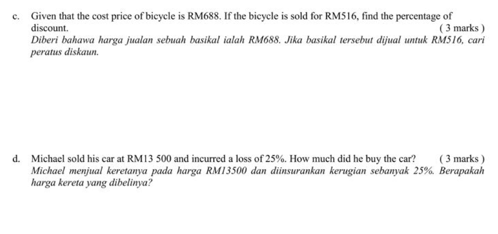 Given that the cost price of bicycle is RM688. If the bicycle is sold for RM516, find the percentage of 
discount. ( 3 marks ) 
Diberi bahawa harga jualan sebuah basikal ialah RM688. Jika basikal tersebut dijual untuk RM516, cari 
peratus diskaun. 
d. Michael sold his car at RM13 500 and incurred a loss of 25%. How much did he buy the car? ( 3 marks ) 
Michael menjual keretanya pada harga RM13500 dan diinsurankan kerugian sebanyak 25%. Berapakah 
harga kereta yang dibelinya?