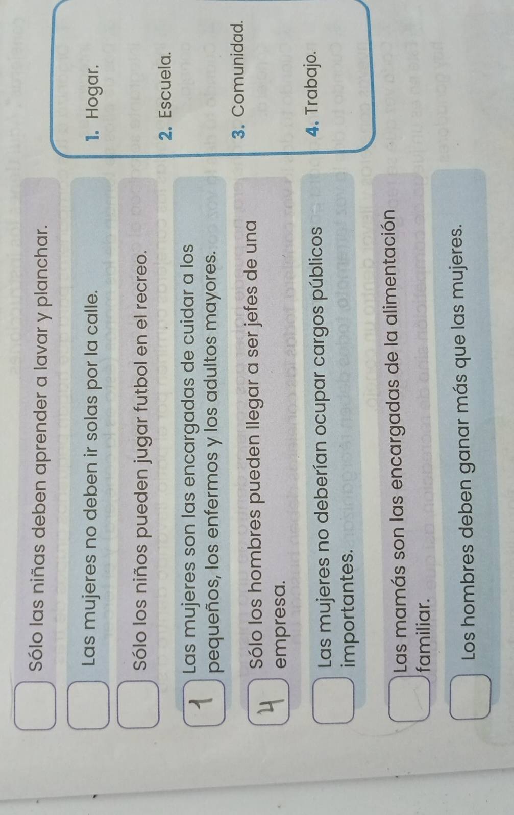 Sólo las niñas deben aprender a lavar y planchar. 
Las mujeres no deben ir solas por la calle. 1. Hogar. 
Sólo los niños pueden jugar futbol en el recreo. 
2. Escuela. 
Las mujeres son las encargadas de cuidar a los 
pequeños, los enfermos y los adultos mayores. 
3. Comunidad. 
Sólo los hombres pueden Ilegar a ser jefes de una 
empresa. 
Las mujeres no deberían ocupar cargos públicos 
4. Trabajo. 
importantes. 
Las mamás son las encargadas de la alimentación 
familiar. 
Los hombres deben ganar más que las mujeres.