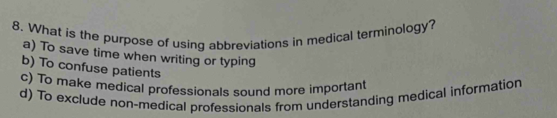 What is the purpose of using abbreviations in medical terminology?
a) To save time when writing or typing
b) To confuse patients
c) To make medical professionals sound more important
d) To exclude non-medical professionals from understanding medical information