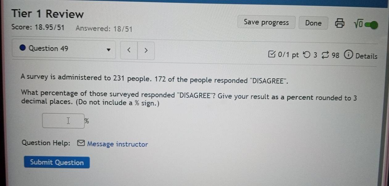 Tier 1 Review 
Save progress Done sqrt(0) 
Score: 18.95/51 Answered: 18/51

231 people. 172 of the people responded ''DISAGREE''. 
What percentage of those surveyed responded ''DISAGREE''? Give your result as a percent rounded to 3
decimal places. (Do not include a % sign.)
%
Question Help: Message instructor 
Submit Question