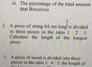 The percentage of the total amount 
that Breceives 
2. A piece of string 64 cm long is divided 
in three pieces in the ratio 1:2:5. 
Calculate the length of the longest 
piece. 
3. A piece of wood is divided into three 
pieces in the ratio 3:4:2. the length of