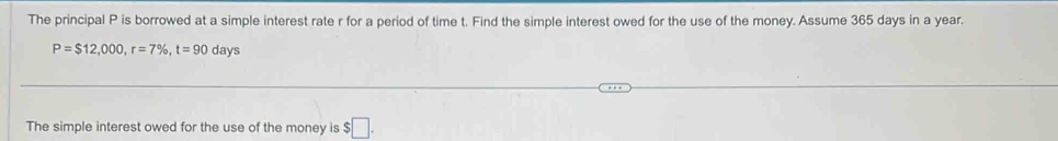 The principal P is borrowed at a simple interest rate r for a period of time t. Find the simple interest owed for the use of the money. Assume 365 days in a year.
P=$12,000, r=7% , t=90 days
The simple interest owed for the use of the money is $□.