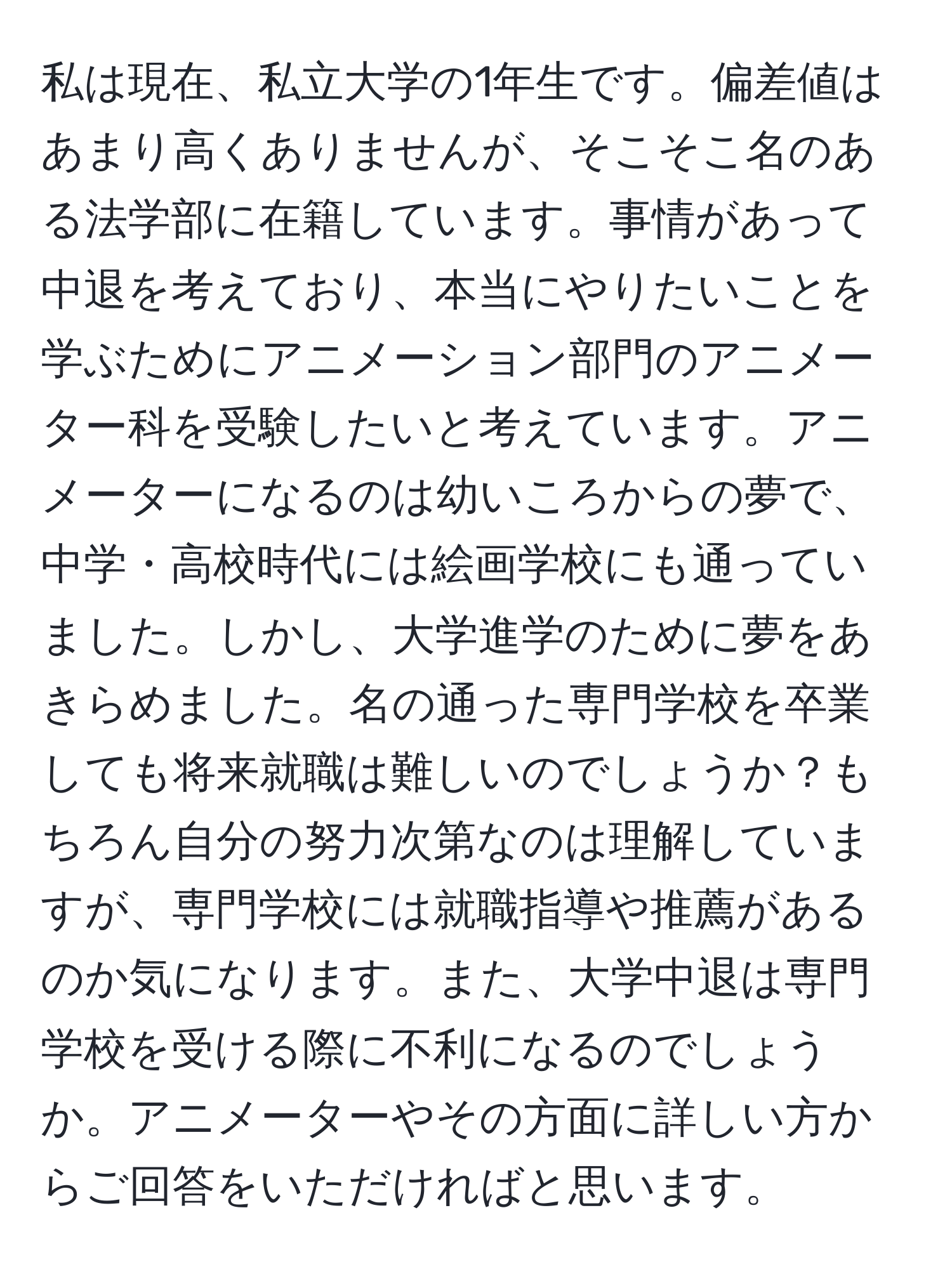 私は現在、私立大学の1年生です。偏差値はあまり高くありませんが、そこそこ名のある法学部に在籍しています。事情があって中退を考えており、本当にやりたいことを学ぶためにアニメーション部門のアニメーター科を受験したいと考えています。アニメーターになるのは幼いころからの夢で、中学・高校時代には絵画学校にも通っていました。しかし、大学進学のために夢をあきらめました。名の通った専門学校を卒業しても将来就職は難しいのでしょうか？もちろん自分の努力次第なのは理解していますが、専門学校には就職指導や推薦があるのか気になります。また、大学中退は専門学校を受ける際に不利になるのでしょうか。アニメーターやその方面に詳しい方からご回答をいただければと思います。