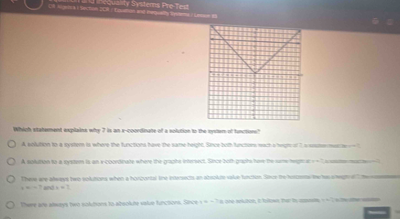 an d e quality Systems Pe e 
C Algeica I Section 2CR / Equation and iequally Symams / Leson 1S
843 I
.
.
1 ,

Which staterent explains why 7 is an x-coordinate of a solution to the system of functions?
A ablution to a system is where the functions have the same height. Since both functons weach a hegto of 7, a soter must 7
A solution to a system is an x-coordinate where the graphs intersect. Since both graphs have the same heigtn at o nT a souma mase T
There are always two solutions when a horzortal line intersects an absolute value function. Since the honcental tine has a hegt a i e n
r=-7 and x=2
There are always two solutions to absolute value functors. Since y=-78 one seluton, i folws Ter is aaate I ahe w