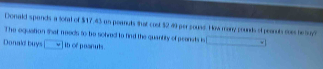 Donald spends a total of $17.43 on peanuts that cost $2.40 per pound. How many pounds of peanuts does he buy?
The equation that needs to be solved to find the quantity of peanuts is
Donald buys ib of peanuts