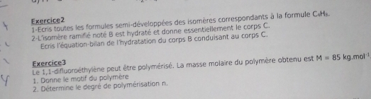 1-Ecris toutes les formules semi-développées des isomères correspondants à la formule C. H. 
2-L'isomère ramifié noté B est hydraté et donne essentiellement le corps C. 
Ecris l'équation-bilan de l'hydratation du corps B conduisant au corps C. 
Exercice3 
Le 1,1-difluoroéthylène peut être polymérisé. La masse molaire du polymère obtenu est M=85kg.mol^(-1)
1. Donne le motif du polymère 
2. Détermine le degré de polymérisation n.