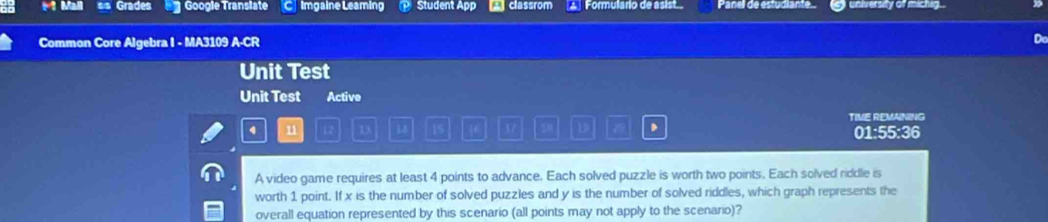 Mall Grades Google Translate C Imgaine Leaming Student App a classrom Formulario de asist Panell de estudiante. guniversity of michig.. 
Common Core Algebra I - MA3109 A-CR 
Do 
Unit Test 
Unit Test Active 
TIME REMAINING
4 n 12 D L8 15 46 X7 28 1 z 01:55:36 
A video game requires at least 4 points to advance. Each solved puzzle is worth two points. Each solved riddle is 
worth 1 point. If x is the number of solved puzzles and y is the number of solved riddles, which graph represents the 
overall equation represented by this scenario (all points may not apply to the scenario)?