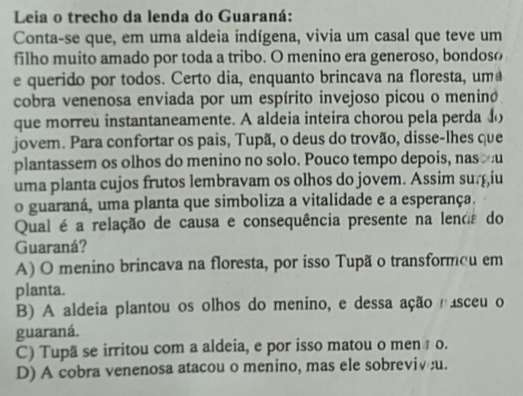 Leia o trecho da lenda do Guaraná:
Conta-se que, em uma aldeia indígena, vivia um casal que teve um
filho muito amado por toda a tribo. O menino era generoso, bondoso
e querido por todos. Certo dia, enquanto brincava na floresta, uma
cobra venenosa enviada por um espírito invejoso picou o meninó
que morreu instantaneamente. A aldeia inteira chorou pela perda do
jovem. Para confortar os pais, Tupã, o deus do trovão, disse-lhes que
plantassem os olhos do menino no solo. Pouco tempo depois, nas u
uma planta cujos frutos lembravam os olhos do jovem. Assim surçiu
o guaraná, uma planta que simboliza a vitalidade e a esperança.
Qual é a relação de causa e consequência presente na lend do
Guaraná?
A) O menino brincava na floresta, por isso Tupã o transformou em
planta.
B) A aldeia plantou os olhos do menino, e dessa ação nasceu o
guaraná.
C) Tupã se irritou com a aldeia, e por isso matou o men ç o.
D) A cobra venenosa atacou o menino, mas ele sobreviv u.