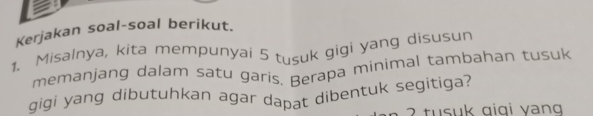 Kerjakan soal-soal berikut. 
1. Misalnya, kita mempunyai 5 tusuk gigi yang disusun 
memanjang dalam satu garis. Berapa minimal tambahan tusuk 
gigi yang dibutuhkan agar dapat dibentuk segitiga? 
t suk gigi y ang