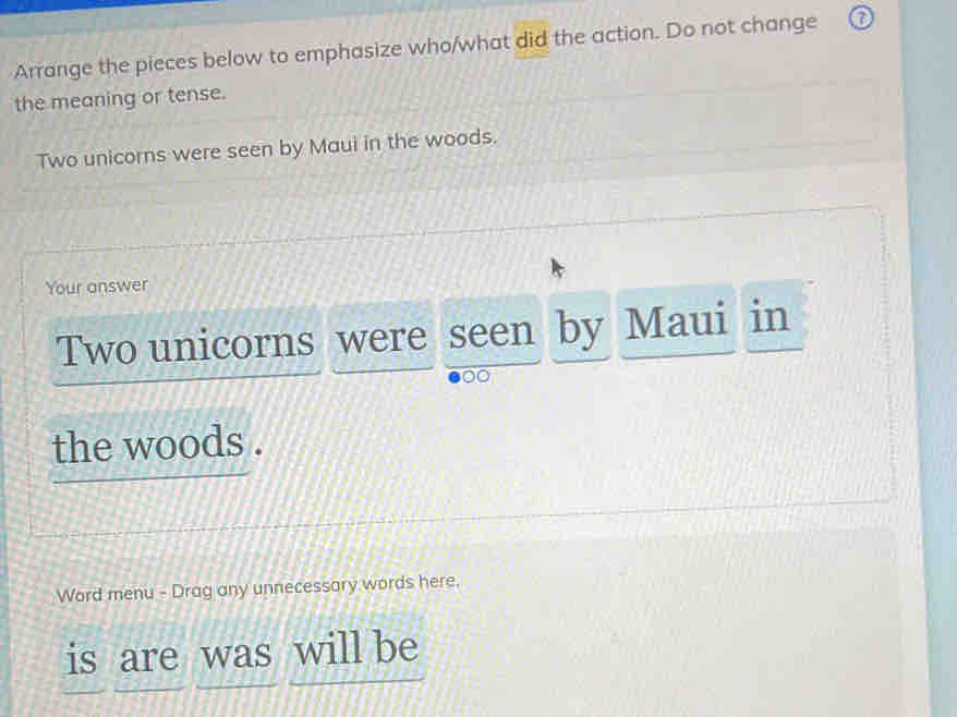 Arrange the pieces below to emphasize who/what did the action. Do not change 
the meaning or tense. 
Two unicorns were seen by Maui in the woods. 
Your answer 
Two unicorns were seen by Maui in 
the woods . 
Word menu - Drag any unnecessary words here. 
is are was will be