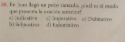 En Juan llegó un poco cansado. ¿cuál es el modo
que presenta la oración anterior?
a) Indicativo c) Imperativo e) Dubitativo
b) Subjuntivo d) Exhortativo