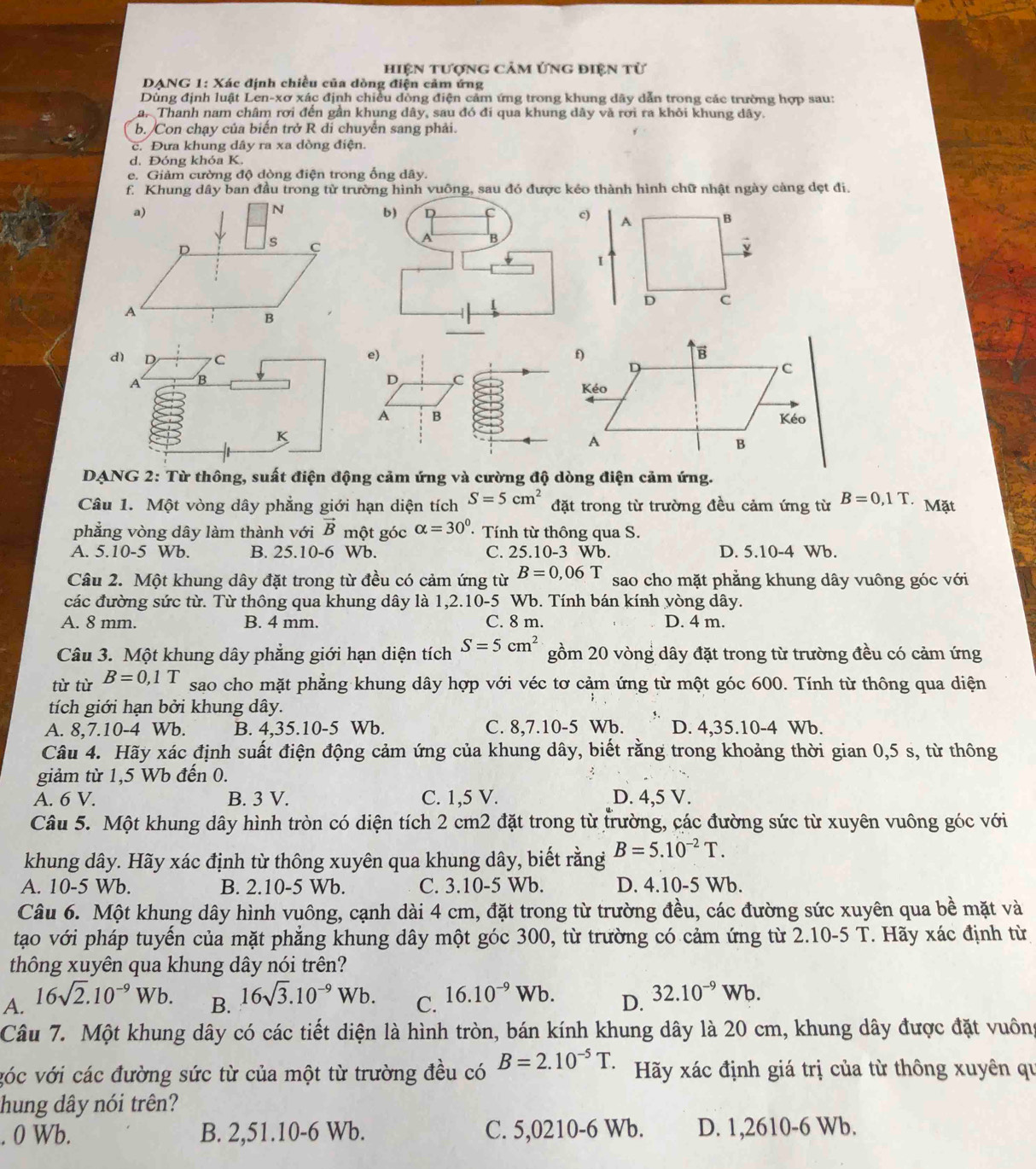 hiện tượng Cảm ứng điện tử
DANG 1: Xác định chiều của dòng điện cảm ứng
Dùng định luật Len-xơ xác định chiều đồng điện cảm ứng trong khung dây dẫn trong các trường hợp sau:
a. Thanh nam châm rơi đến gần khung dây, sau đó đi qua khung dây và rơi ra khởi khung dây.
b. Con chạy của biến trở R di chuyển sang phải.
c. Đưa khung dây ra xa dòng điện.
d. Đóng khóa K.
e. Giảm cường độ dòng điện trong ổng dây.
f. Khung dây ban đầu trong từ trường hình vuông, sau đỏ được kẻo thành hình chữ nhật ngày càng dẹt đi.
e)
D C
A B
DANG 2: Từ thông, suất điện động cảm ứng và cường độ dòng điện cảm ứng.
Câu 1. Một vòng dây phẳng giới hạn diện tích S=5cm^2 đặt trong từ trường đều cảm ứng từ B=0,1T. Mặt
phẳng vòng dây làm thành với vector B một góc alpha =30° · Tính từ thông qua S.
A. 5.10-5 Wb. B. 25.10-6 Wb. C. 25.10-3 Wb. D. 5.10-4 Wb.
Câu 2. Một khung dây đặt trong từ đều có cảm ứng từ B=0,06T sao cho mặt phẳng khung dây vuông góc với
các đường sức từ. Từ thông qua khung dây là 1,2.10-5 Wb. Tính bán kính yòng dây.
A. 8 mm. B. 4 mm. C. 8 m. D. 4 m.
Câu 3. Một khung dây phẳng giới hạn diện tích gồm 20 vòng dây đặt trong từ trường đều có cảm ứng
từ từ B=0,1T S=5cm^2
sao cho mặt phẳng khung dây hợp với véc tơ cảm ứng từ một góc 600. Tính từ thông qua diện
tích giới hạn bởi khung dây.
A. 8,7.10-4 Wb. B. 4,35.10-5 Wb. C. 8,7.10-5 Wb. D. 4,35.10-4 Wb.
Câu 4. Hãy xác định suất điện động cảm ứng của khung dây, biết rằng trong khoảng thời gian 0,5 s, từ thông
giảm từ 1,5 Wb đến 0.
A. 6 V. B. 3 V. C. 1,5 V. D. 4,5 V.
Câu 5. Một khung dây hình tròn có diện tích 2 cm2 đặt trong từ trường, các đường sức từ xuyên vuông góc với
khung dây. Hãy xác định từ thông xuyên qua khung dây, biết rằng B=5.10^(-2)T.
A. 10-5 Wb. B. 2.10-5 Wb. C. 3.10-5 Wb. D. 4.10-5 Wb.
Câu 6. Một khung dây hình vuông, cạnh dài 4 cm, đặt trong từ trường đều, các đường sức xuyên qua bề mặt và
tạo với pháp tuyến của mặt phẳng khung dây một góc 300, từ trường có cảm ứng từ 2.10-5 T. Hãy xác định từ
thông xuyên qua khung dây nói trên?
A. 16sqrt(2).10^(-9)Wb.
B. 16sqrt(3).10^(-9)Wb. C. 16.10^(-9)Wb. D. 32.10^(-9)Wb.
Câu 7. Một khung dây có các tiết diện là hình tròn, bán kính khung dây là 20 cm, khung dây được đặt vuông
vóc với các đường sức từ của một từ trường đều có B=2.10^(-5)T Hãy xác định giá trị của từ thông xuyên qu
hung dây nói trên?
. 0 Wb. B. 2,51.10-6 Wb. C. 5,0210-6 Wb. D. 1,2610-6 Wb.