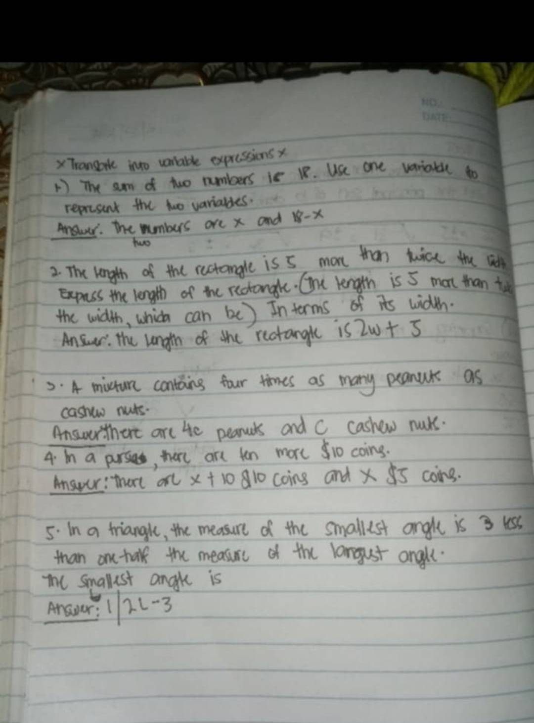 XTrango into vontable expressions x
1 The sum of two numbers is 18. Use one variatle to 
represent the two varialdes. 
Answer. The mumbers are x and 18-x
two 
2. The length of the rectangle is 5 more than tuice the wid 
Exprss the length of the rectongle. One length is 5 mon than tu 
the width, which can be) In terms of its width 
Ansur: the length of the rectanglt is 2w+5
5. A mitum contains four times as many peanuts as 
cashew nuts. 
Answer thert are He pearools and C cashew muks. 
4. In a purses, here are ten more 1o coing. 
Answer: thart arl x+10d10 coing and * 85 coing. 
5. In a trianght, the measure of the smallest angle is 3 less 
than ane talk the measurc of the langust angll. 
The smallest angle is 
bed 2L-3