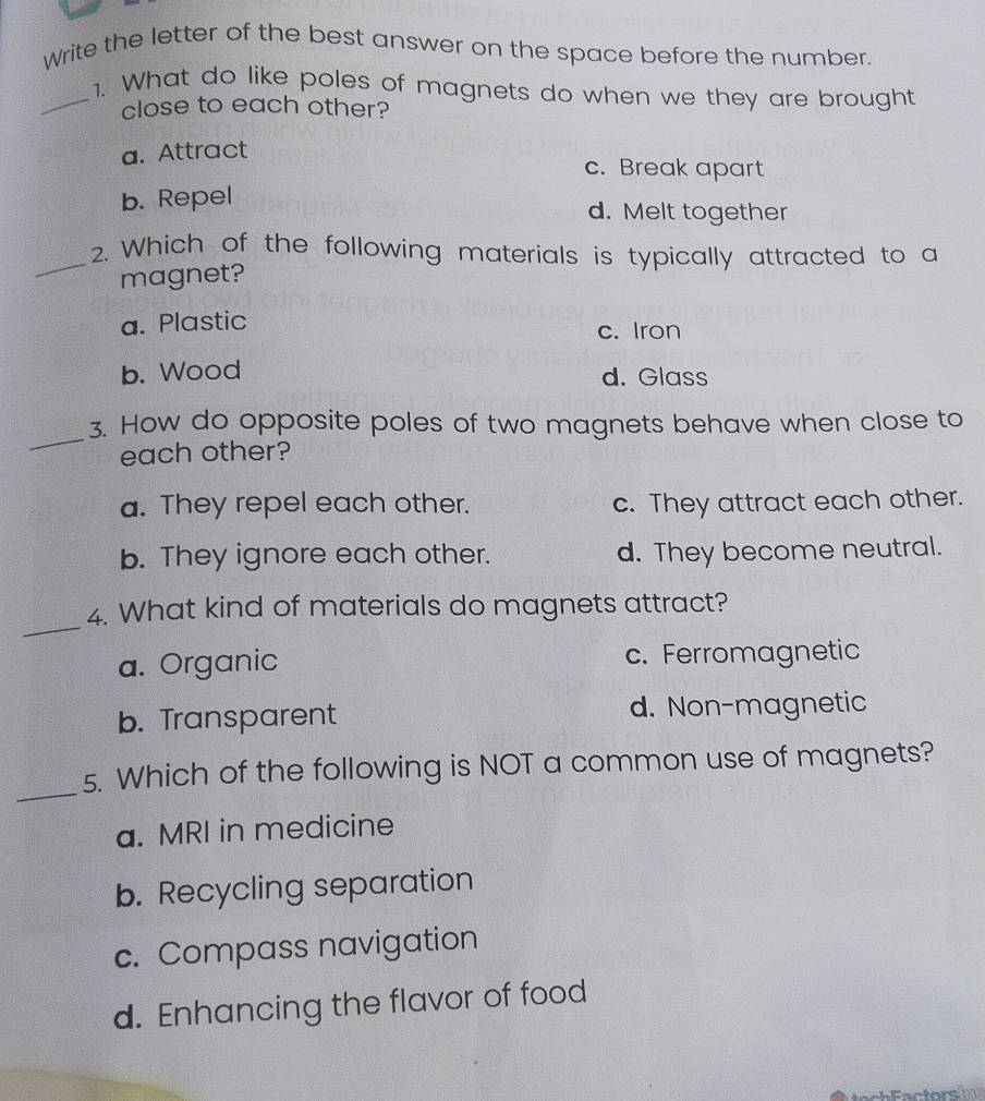 Write the letter of the best answer on the space before the number.
_1. What do like poles of magnets do when we they are brought
close to each other?
a. Attract
c. Break apart
b. Repel
d. Melt together
_2. Which of the following materials is typically attracted to a
magnet?
a. Plastic c. Iron
b. Wood d. Glass
_
3. How do opposite poles of two magnets behave when close to
each other?
a. They repel each other. c. They attract each other.
b. They ignore each other. d. They become neutral.
_
4. What kind of materials do magnets attract?
a. Organic c. Ferromagnetic
b. Transparent d. Non-magnetic
_
5. Which of the following is NOT a common use of magnets?
a. MRI in medicine
b. Recycling separation
c. Compass navigation
d. Enhancing the flavor of food