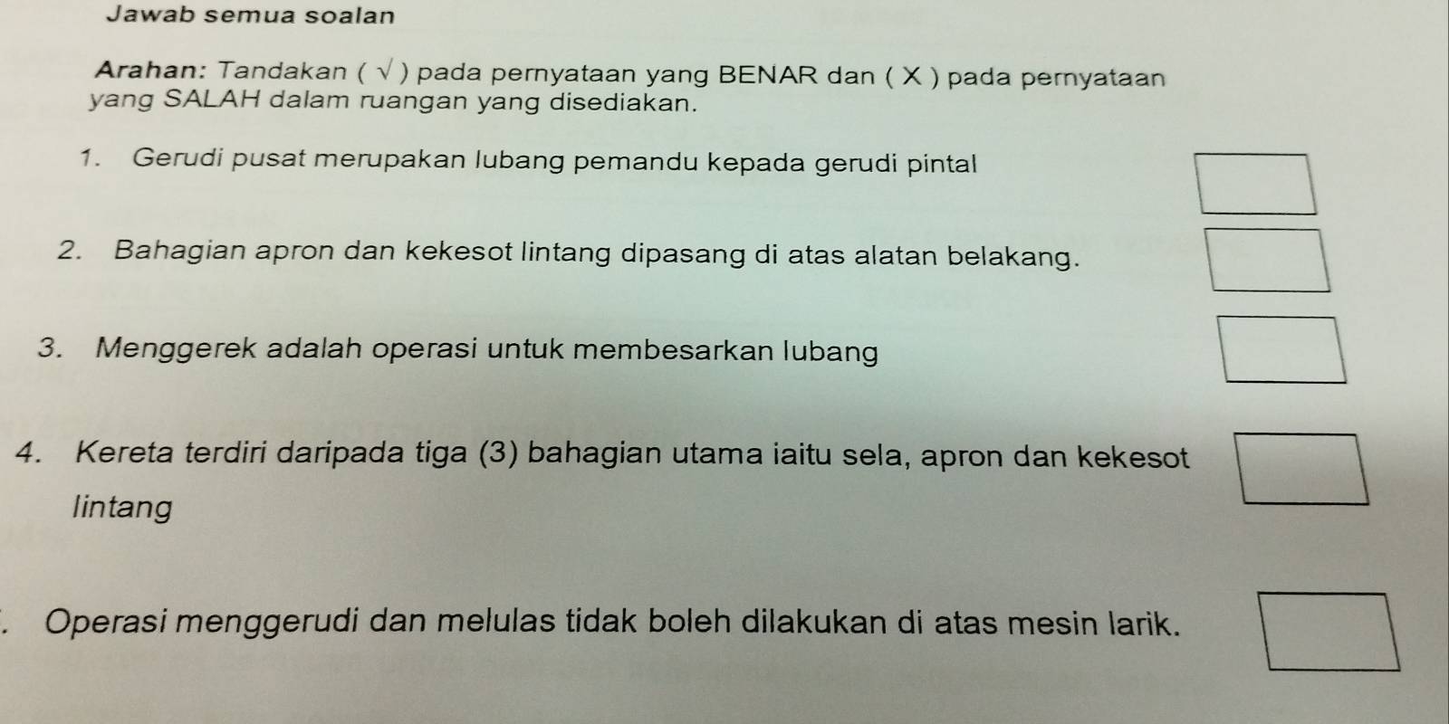 Jawab semua soalan 
Arahan: Tandakan ( √ ) pada pernyataan yang BENAR dan ( X ) pada pernyataan 
yang SALAH dalam ruangan yang disediakan. 
1. Gerudi pusat merupakan lubang pemandu kepada gerudi pintal 
2. Bahagian apron dan kekesot lintang dipasang di atas alatan belakang. 
3. Menggerek adalah operasi untuk membesarkan lubang 
4. Kereta terdiri daripada tiga (3) bahagian utama iaitu sela, apron dan kekesot 
lintang 
. Operasi menggerudi dan melulas tidak boleh dilakukan di atas mesin larik.