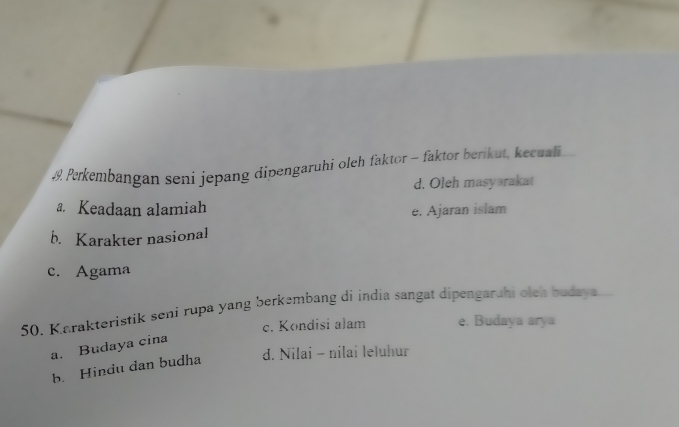 Perkembangan seni jepang dipengaruhi oleh faktor - faktor berikut, kecuali
d. Oleh masyarakat
a. Keadaan alamiah e. Ajaran islam
b. Karakter nasional
c. Agama
50. Karakteristik seni rupa yang berkembang di india sangat dipengarahi oieh budaya
c. Kondisi alam e. Budaya arya
a. Budaya cina
b. Hindu dan budha d. Nilai - nilai leluhur