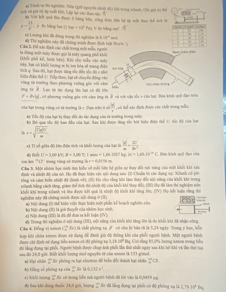 Trinh tự thí nghiệm: Nén (giữ nguyên nhiệt độ) khí trong xilanh; Ghi giá trị thế
tích và giá trị áp suất khí; Lặp lại các thao tác. 235
b) Với kết quả thu được ở bảng bên, công thức liên hệ áp suất theo thể tích là
p= 23/V  , p đo bằng bar (1 bar =10^5Pa) , V đo bdngcm^3.
c) Lượng khí đã dùng trong thí nghiệm là 8.10^(-4)mol.
d) Thí nghiệm này đã chứng minh được định luật Boyle 
Câu 2. Đề xác định các chất trong một mẫu, ngư
ta dùng một máy được gọi là máy quang phổ kh
(khối phổ kế, hình bên). Khi cho mẫu vào m
này, hạt có khối lượng m bị ion hóa sẽ mang đi
tích q. Sau đó, hạt được tăng tốc đến tốc độ v n
hiệu điện thế U. Tiếp theo, hạt sẽ chuyển động v
vùng từ trường theo phương vuông góc với c
ứng từ overline B. Lực từ tác dụng lên hạt có độ l
F=Bv|q| , có phương vuông góc với cảm ứng từ overline B và với vận tốc v của hạt. Bán kính quỹ đạo tròn
của hạt trong vùng có từ trường là r. Dựa trên tỉ số  |q|/r  , có thể xác định được các chất trong mẫu.
a) Tốc độ của hạt bị thay đổi do tác dụng của từ trường trong máy.
b) Bỏ qua tốc độ ban đầu của hạt. Sau khi được tăng tốc bởi hiệu điện thế U, tốc độ của hạt
là v=sqrt(frac 2|q|U)m.
c) Tỉ số giữa độ lớn điện tích và khối lượng của hạt là  |q|/m = 2U/Br^2 
d) Biết U=3,00kV;B=3,00T;1amu=1,66.1027kg;|e|=1,60.10^(-19)C Bán kính quỹ đạo của
ion âm ³Clˉtrong vùng có trường là r=0,0156m.
Câu 3. Một nhóm học sinh tìm hiều về mối liên hệ giữa sự thay đổi nội năng của một khối khí xác
định và nhiệt độ của nó. Họ đã thực hiện các nội dung sau: (I) Chuẩn bị các dụng cụ: Xilanh có pit-
tông và cảm biến nhiệt độ (hình vẽ); (II) Họ cho rằng khi làm thay đổi nội năng của khối khí trong
xilanh bằng cách tăng, giảm thể tích thì nhiệt độ của khối khí thay đồi; (III) Họ đã làm thí nghiệm nén
khối khí trong xilanh và thu được kết quả là nhiệt độ khối khí tăng lên; (IV) Họ kết luận rằng thí
nghiệm này đã chứng minh được nội dung ở (II). Cảm bién
c
a) Nội dung (I) thể hiện việc thực hiện một phần kế hoạch nghiên cứu. nhiệt đô
b) Nội dung (II) là giả thuyết của nhóm học sinh. Pit-tòng XŽanh
c) Nội dung (III) là đủ đề đưa ra kết luận (IV).
d) Trong thí nghiệm ở nội dung (III), nội năng của khối khí tăng lên là do khối khí đã nhận công.
Câu 4. Đồng vị xenon (_(54)^(133)Xe) là chất phóng xạ beta^- có chu kì bán rã là 5,24 ngày. Trong y học, hỗn
hợp khí chứa xenon được sử dụng đề đánh giá độ thông khí của phổi người bệnh. Một người bệnh
được chỉ định sử dụng liều xenon có độ phóng xạ 3,18.10^8Bq q. Coi rằng 85,0% lượng xenon trong liều
đó lắng đọng tại phổi. Người bệnh được chụp ảnh phổi lần thứ nhất ngay sau khi hít khí và lần thứ hai
sau đó 24,0 giờ. Biết khối lượng mol nguyên tử của xenon là 133 g/mol.
a) Hạt nhân beginarrayr 133 54endarray Xe phóng ra hạt electron để biến đổi thành hạt nhân _(54)^(133)CS.
b) Hằng số phóng xạ của beginarrayr 133 54endarray Xe là 0,132s^(-1).
c) Khối lượng beginarrayr 133 54endarray Xe có trong liều mà người bệnh đã hít vào là 0,0459 μg.
d) Sau khi dùng thuốc 24,0 giờ, lượng beginarrayr 133 54endarray * Xe đã lắng đọng tại phổi có độ phóng xạ là 2,79.10^8Bq