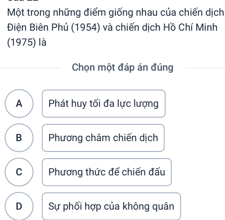 Một trong những điểm giống nhau của chiến dịch
Điện Biên Phủ (1954) và chiến dịch Hồ Chí Minh
(1975) là
Chọn một đáp án đúng
A Phát huy tối đa lực lượng
B Phương châm chiến dịch
C Phương thức để chiến đấu
D Sự phối hợp của không quân