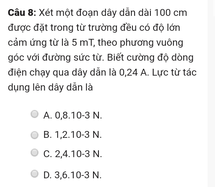 Xét một đoạn dây dẫn dài 100 cm
được đặt trong từ trường đều có độ lớn
cảm ứng từ là 5 mT, theo phương vuông
góc với đường sức từ. Biết cường độ dòng
điện chạy qua dây dẫn là 0, 24 A. Lực từ tác
dụng lên dây dẫn là
A. 0, 8. 10 -3 N.
B. 1, 2. 10 -3 N.
C. 2, 4. 10 -3 N.
D. 3, 6. 10-3 N.