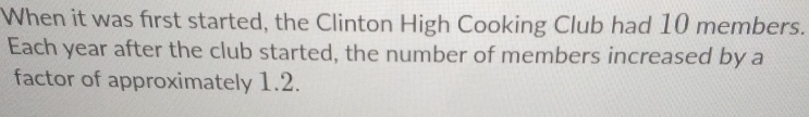 When it was first started, the Clinton High Cooking Club had 10 members. 
Each year after the club started, the number of members increased by a 
factor of approximately 1.2.