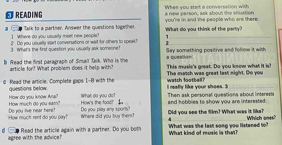 When you start a conversation with 
READING a new person, ask about the situation 
you're in and the people who are there: 
a Talk to a partner. Answer the questions together. What do you think of the party? 
1 Where do you usually meet new people?_ 
1 
2 Do you usually start conversations or wait for others to speak? 2_ 
3 What's the first question you usually ask someone? Say something positive and follow it with 
b Read the first paragraph of Small Talk. Who is the a question: 
article for? What problem does it help with? This music's great. Do you know what it is? 
The match was great last night. Do you 
c Read the article. Complete gaps 1-8 with the watch football? 
questions below. I really like your shoes. 3_ 
How do you know Ana? What do you do? Then ask personal questions about interests 
How much do you earn? How's the food? and hobbies to show you are interested: 
Do you live near here? Do you play any sports? 
How much rent do you pay? Where did you buy them? Did you see the film? What was it like? 
4 _Which ones? 
d Read the article again with a partner. Do you both What was the last song you listened to? 
What kind of music is that? 
agree with the advice?