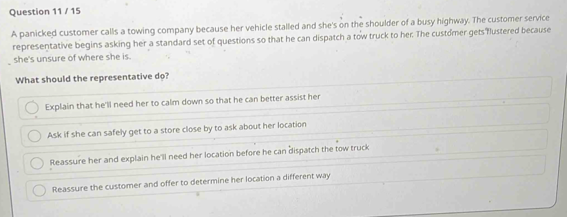 A panicked customer calls a towing company because her vehicle stalled and she's on the shoulder of a busy highway. The customer service
representative begins asking her a standard set of questions so that he can dispatch a tow truck to her. The customer gets flustered because
she's unsure of where she is.
What should the representative do?
Explain that he'll need her to calm down so that he can better assist her
Ask if she can safely get to a store close by to ask about her location
Reassure her and explain he'll need her location before he can dispatch the tow truck
Reassure the customer and offer to determine her location a different way