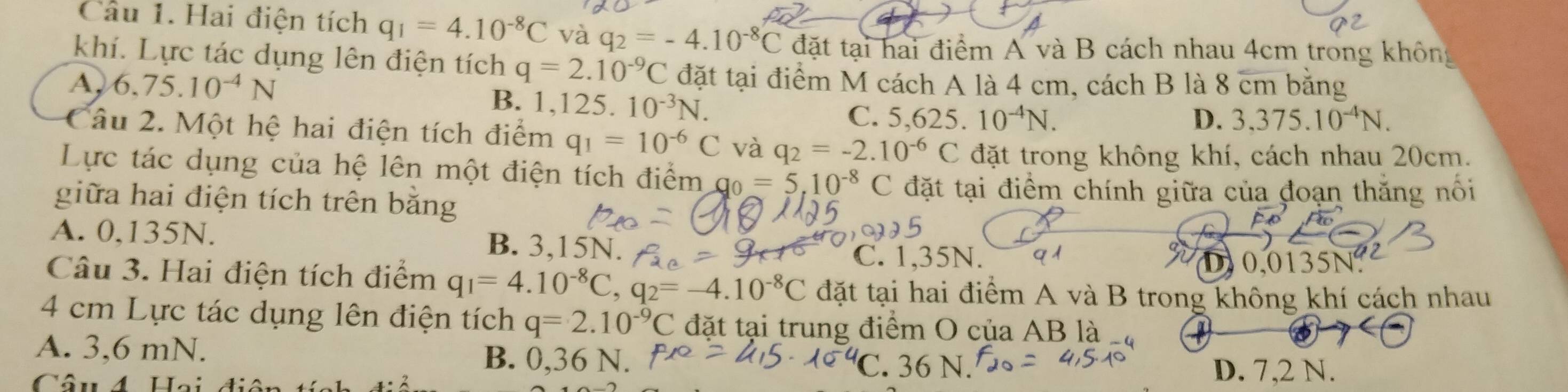 Hai điện tích q_1=4.10^(-8)C và q_2=-4.10^(-8)C đặt tại hai điểm A và B cách nhau 4cm trong không
khí. Lực tác dụng lên điện tích q=2.10^(-9)C đặt tại điểm M cách A là 4 cm, cách B là 8 cm bằng
A, 6.75.10^(-4)N B. 1,125. 10^(-3)N. C. ( 625. 10^(-4)N.
D. 3,375.10^(-4)N. 
Câu 2. Một hệ hai điện tích điểm q_1=10^(-6)C và q_2=-2.10^(-6)C đặt trong không khí, cách nhau 20cm.
Lực tác dụng của hệ lên một điện tích điểm g_0=5,10^(-8) C đặt tại điểm chính giữa của đoạn thăng nổi
giữa hai điện tích trên bằng
A. 0,135N. B. 3,15N.
C. 1,35N. D 0.0135N.
Câu 3. Hai điện tích điểm q_1=4.10^(-8)C, q_2=-4.10^(-8)C đặt tại hai điểm A và B trong không khí cách nhau
4 cm Lực tác dụng lên điện tích q=2.10^(-9)C đặt tại trung điểm O của AB là
A. 3,6 mN. B. 0,36 N.
6 N D. 7,2 N.