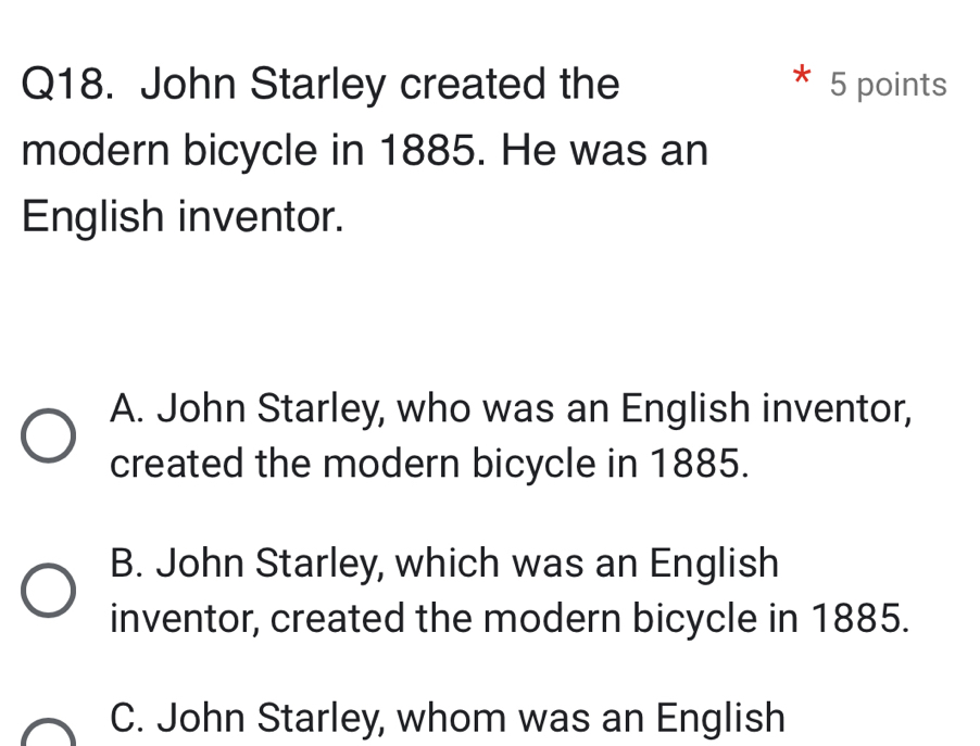 John Starley created the 5 points
modern bicycle in 1885. He was an
English inventor.
A. John Starley, who was an English inventor,
created the modern bicycle in 1885.
B. John Starley, which was an English
inventor, created the modern bicycle in 1885.
C. John Starley, whom was an English