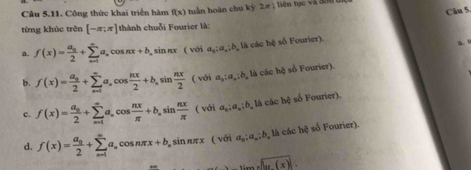 Công thức khai triển hàm f(x) tuần hoàn chu kỳ 2π; liên tục và đơn tịệ
Câu 5.
từng khúc trên [-π ;π ] thành chuỗi Fourier là:
a. f(x)=frac a_02+sumlimits _(n=1)^(∈fty)a_ncos nx+b_nsin nx ( với a_0;a_n; b_n là các hệ số Fourier). a.
b. f(x)=frac a_02+sumlimits _(n=1)^(∈fty)a_ncos  nx/2 +b_nsin  nx/2  ( với a_0;a_n;b_n là các hệ số Fourier).
c. f(x)=frac a_02+sumlimits _(n=1)^(∈fty)a_ncos  nx/π  +b_nsin  nx/π  (voia_0;a_n;b_n) là các hệ số Fourier).
d. f(x)=frac a_02+sumlimits _(n=1)^(∈fty)a_ncos nπ x+b_nsin nπ x ( với a_0;a_n; b_n là các hệ số Fourier).
+∞ overline ,limlimits _nx)].