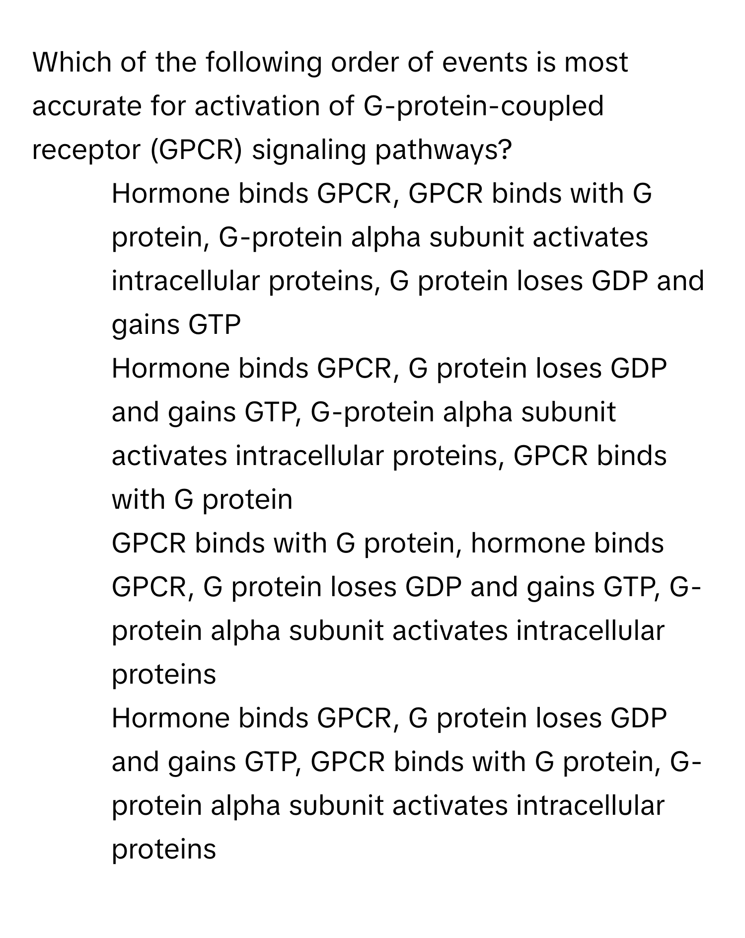 Which of the following order of events is most accurate for activation of G-protein-coupled receptor (GPCR) signaling pathways? 
* Hormone binds GPCR, GPCR binds with G protein, G-protein alpha subunit activates intracellular proteins, G protein loses GDP and gains GTP
* Hormone binds GPCR, G protein loses GDP and gains GTP, G-protein alpha subunit activates intracellular proteins, GPCR binds with G protein
* GPCR binds with G protein, hormone binds GPCR, G protein loses GDP and gains GTP, G- protein alpha subunit activates intracellular proteins
* Hormone binds GPCR, G protein loses GDP and gains GTP, GPCR binds with G protein, G- protein alpha subunit activates intracellular proteins