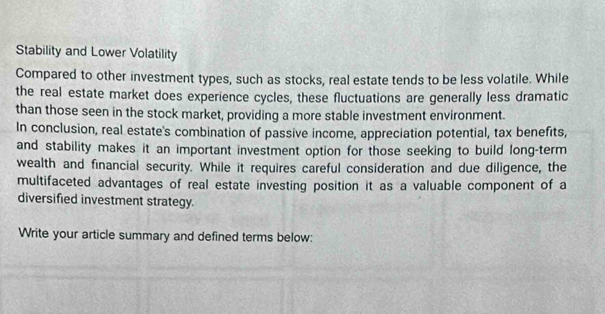 Stability and Lower Volatility 
Compared to other investment types, such as stocks, real estate tends to be less volatile. While 
the real estate market does experience cycles, these fluctuations are generally less dramatic 
than those seen in the stock market, providing a more stable investment environment. 
In conclusion, real estate's combination of passive income, appreciation potential, tax benefits, 
and stability makes it an important investment option for those seeking to build long-term 
wealth and financial security. While it requires careful consideration and due diligence, the 
multifaceted advantages of real estate investing position it as a valuable component of a 
diversified investment strategy. 
Write your article summary and defined terms below: