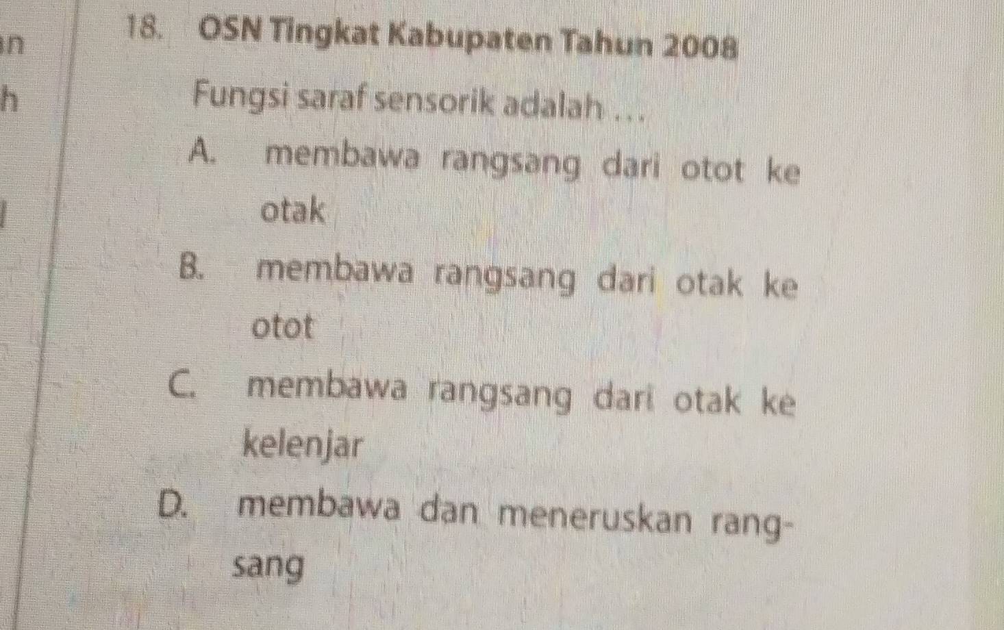 OSN Tingkat Kabupaten Tahun 2008
h Fungsi saraf sensorik adalah .. .
A. membawa rangsang dari otot ke
otak
B. membawa rangsang dari otak ke
otot
C. membawa rangsang dari otak ke
kelenjar
D. membawa dan meneruskan rang-
sang