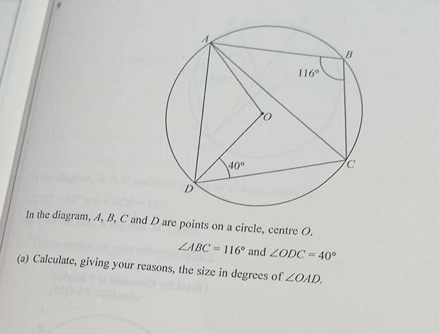 In the diagram, A, B, C and D are points on a circle, centre O.
∠ ABC=116° and ∠ ODC=40°
(a) Calculate, giving your reasons, the size in degrees of ∠ OAD.