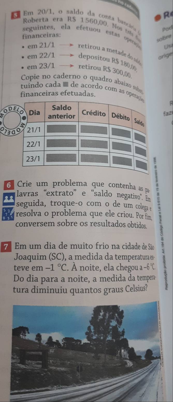 no cad 
R
5 Em 20/1, o saldo da conta bancária Pod 
Roberta era R$ 1560,00. Nos três 
financeiras: 
seguintes, ela efetuou estas opera Usi 
sobre 
em 21/1 retirou a metade do sald 
orige 
em 22/1 depositou R$ 180,00
em 23/1 retirou R$ 300,00
Copie no caderno o quadro abaixo sub 
tuindo cada é de acordo com as opera 
financeiras efetuadas. 
B 
faz 
a D
70
6 Crie um problema que contenha as pa 
lavras “extrato” e “saldo negativo". m 
seguida, troque-o com o de um colega e 
resolva o problema que ele criou. Por fim 

conversem sobre os resultados obtidos. 
7ª Em um dia de muito frio na cidade de São 
Joaquim (SC), a medida da temperatura es 
teve em -1°C. À noite, ela chegou a -6°C. 
Do dia para a noite, a medida da tempera-- 
tura diminuiu quantos graus Celsius?