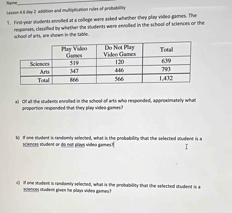 Name_ 
Lesson 4.6 day 2 addition and multiplication rules of probability 
1. First-year students enrolled at a college were asked whether they play video games. The 
responses, classified by whether the students were enrolled in the school of sciences or the 
school of arts, are shown in the table. 
a) Of all the students enrolled in the school of arts who responded, approximately what 
proportion responded that they play video games? 
b) If one student is randomly selected, what is the probability that the selected student is a 
sciences student or do not plays video games? 
c) If one student is randomly selected, what is the probability that the selected student is a 
sciences student given he plays video games?