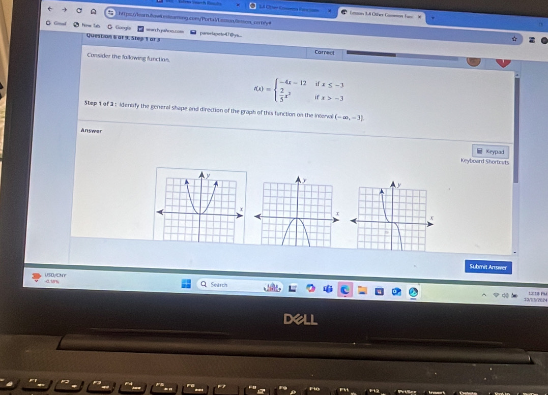 Rlich Search Reüdts 3A Other Commón Function Lesson 3.4 Other Common Tun: 
https://learn.hawkeslearning.com/Portal/Lesson/lesson_certify= 
New Tab G Google search.yahoo.com pamelapetr47@ya... 
Question 6 of 9, Step 1 or 3 Correct 
Consider the following function.
f(x)=beginarrayl -4x-12ifx≤ -3  2/5 x^2ifx>-3endarray.
Step 1 of 3 : identify the general shape and direction of the graph of this function on the interval (-∈fty ,-3]. 
Answer 
Keypad 
Keyboard Shortcuts 
Submit Answer 
USD/CNY 
-0.18% Search 12:18 PM 
10/13/2024