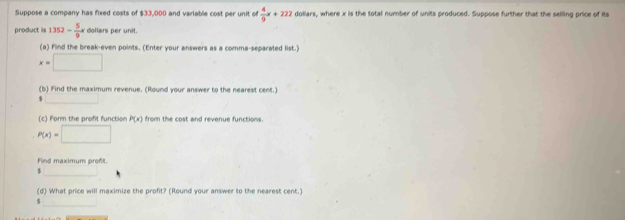 Suppose a company has fixed costs of $33,000 and variable cost per unit of dollars, where x is the total number of units produced. Suppose further that the selling price of its  4/9 x+222
product is 1352- 5/9 xdollarsperunit
(a) Find the break-even points. (Enter your answers as a comma-separated list.)
(b) Find the maximum revenue. (Round your answer to the nearest cent.)
$
(c) Form the profit function P(x) from the cost and revenue functions.
P(x)=□
Find maximum profit.
(d) What price will maximize the profit? (Round your answer to the nearest cent.)
$ ∴ △ ADC=∠ BAD