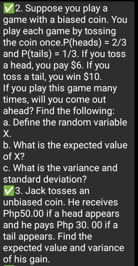 Suppose you play a 
game with a biased coin. You 
play each game by tossing 
the coin once. P(heads) =2/3
and P(tails) =1/3. If you toss 
a head, you pay $6. If you 
toss a tail, you win $10. 
If you play this game many 
times, will you come out 
ahead? Find the following: 
a. Define the random variable
X. 
b. What is the expected value 
of X? 
c. What is the variance and 
standard deviation? 
3. Jack tosses an 
unbiased coin. He receives
Php50.00 if a head appears 
and he pays Php 30. 00 if a 
tail appears. Find the 
expected value and variance 
of his gain.