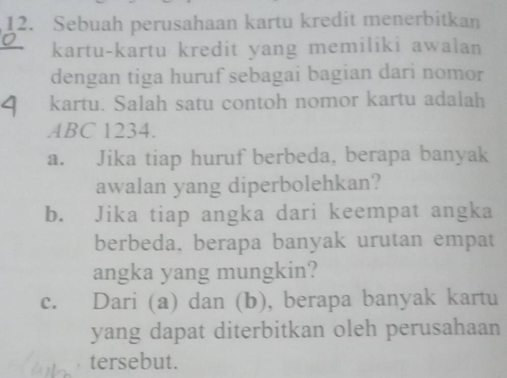 Sebuah perusahaan kartu kredit menerbitkan 
kartu-kartu kredit yang memiliki awalan 
dengan tiga huruf sebagai bagian dari nomor 
kartu. Salah satu contoh nomor kartu adalah
ABC 1234. 
a. Jika tiap huruf berbeda, berapa banyak 
awalan yang diperbolehkan? 
b. Jika tiap angka dari keempat angka 
berbeda, berapa banyak urutan empat 
angka yang mungkin? 
c. Dari (a) dan (b), berapa banyak kartu 
yang dapat diterbitkan oleh perusahaan 
tersebut.