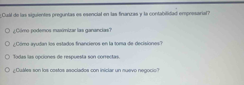 Cuál de las siguientes preguntas es esencial en las finanzas y la contabilidad empresarial?
¿Cómo podemos maximizar las ganancias?
¿Cómo ayudan los estados financieros en la toma de decisiones?
Todas las opciones de respuesta son correctas.
¿Cuáles son los costos asociados con iniciar un nuevo negocio?