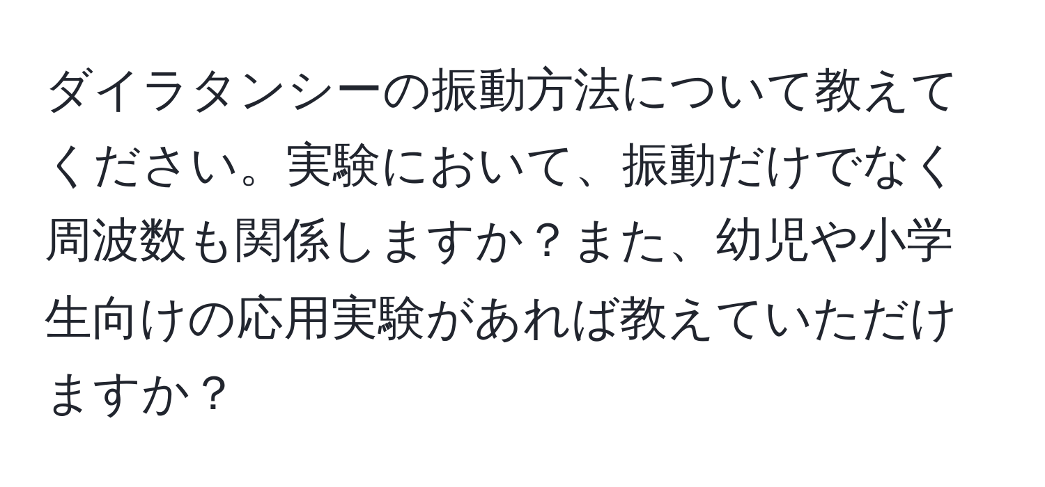 ダイラタンシーの振動方法について教えてください。実験において、振動だけでなく周波数も関係しますか？また、幼児や小学生向けの応用実験があれば教えていただけますか？