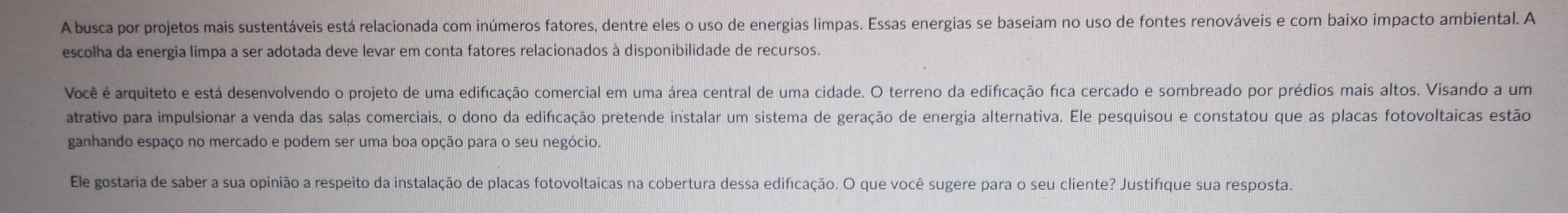 A busca por projetos mais sustentáveis está relacionada com inúmeros fatores, dentre eles o uso de energias limpas. Essas energias se baseiam no uso de fontes renováveis e com baixo impacto ambiental. A 
escolha da energia limpa a ser adotada deve levar em conta fatores relacionados à disponibilidade de recursos. 
Você é arquiteto e está desenvolvendo o projeto de uma edificação comercial em uma área central de uma cidade. O terreno da edificação fica cercado e sombreado por prédios mais altos. Visando a um 
atrativo para impulsionar a venda das salas comerciais, o dono da edificação pretende instalar um sistema de geração de energia alternativa. Ele pesquisou e constatou que as placas fotovoltaicas estão 
ganhando espaço no mercado e podem ser uma boa opção para o seu negócio. 
Ele gostaria de saber a sua opinião a respeito da instalação de placas fotovoltaicas na cobertura dessa edificação. O que você sugere para o seu cliente? Justifíque sua resposta.