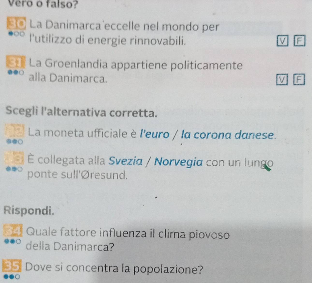 Vero o falso? 
*@ La Danimarca eccelle nel mondo per 
l'utilizzo di energie rinnovabili. M F 
C La Groenlandia appartiene politicamente 
alla Danimarca. V F 
Scegli l'alternativa corretta. 
La moneta ufficiale è l'euro / la corona danese. 
É collegata alla Svezia / Norvegia con un lungo 
ponte sull'Øresund. 
Rispondi. 
* É Quale fattore influenza il clima piovoso 
della Danimarca? 
35 Dove si concentra la popolazione?