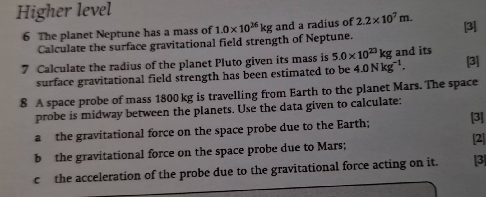 Higher level 
6 The planet Neptune has a mass of 1.0* 10^(26)kg and a radius of 2.2* 10^7m. [3] 
Calculate the surface gravitational field strength of Neptune. 
7 Calculate the radius of the planet Pluto given its mass is 5.0* 10^(23)kg and its 
surface gravitational field strength has been estimated to be 4.0Nkg^(-1). [3] 
8 A space probe of mass 1800 kg is travelling from Earth to the planet Mars. The space 
probe is midway between the planets. Use the data given to calculate: 
a the gravitational force on the space probe due to the Earth; 
[3] 
[2] 
b the gravitational force on the space probe due to Mars; 
c the acceleration of the probe due to the gravitational force acting on it. 
[3]