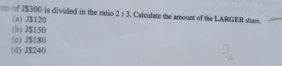 of J$300 is divided in the ratio 2:3. Calculate the amount of the LARGER share.
(a) J$120
(b) J$150
(c) J$180
(d) J$240