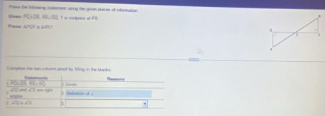 Prows the fallowing statement using the givon pieces of information. 
Giver PO⊥ OS,FS⊥ SO T is midpaint of P'1
Prave △ PQI. △ RST
Campiete the reo-calums proof by filling in the blanks.