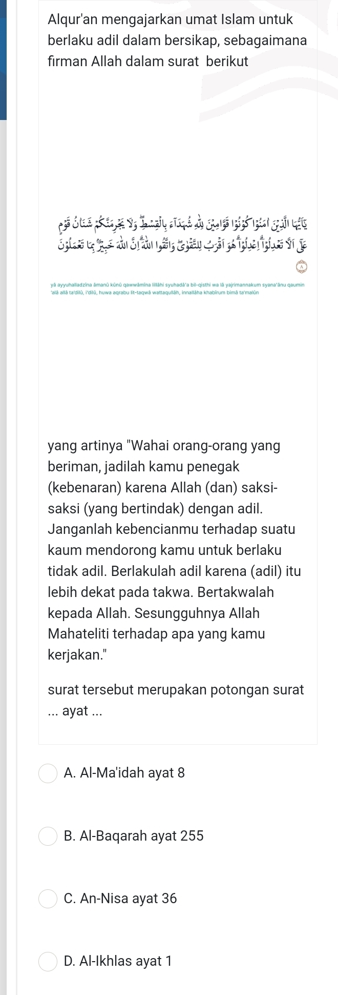 Alqur'an mengajarkan umat Islam untuk
berlaku adil dalam bersikap, sebagaimana
firman Allah dalam surat berikut
yang artinya "Wahai orang-orang yang
beriman, jadilah kamu penegak
(kebenaran) karena Allah (dan) saksi-
saksi (yang bertindak) dengan adil.
Janganlah kebencianmu terhadap suatu
kaum mendorong kamu untuk berlaku
tidak adil. Berlakulah adil karena (adil) itu
lebih dekat pada takwa. Bertakwalah
kepada Allah. Sesungguhnya Allah
Mahateliti terhadap apa yang kamu
kerjakan."
surat tersebut merupakan potongan surat
... ayat ...
A. Al-Ma'idah ayat 8
B. Al-Baqarah ayat 255
C. An-Nisa ayat 36
D. Al-Ikhlas ayat 1